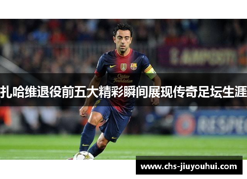 扎哈维退役前五大精彩瞬间展现传奇足坛生涯 扎哈维退役前五大精彩瞬间展现传奇足坛生涯