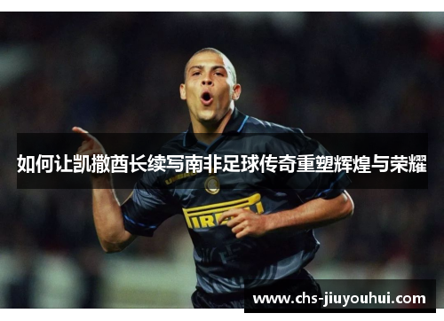 如何让凯撒酋长续写南非足球传奇重塑辉煌与荣耀