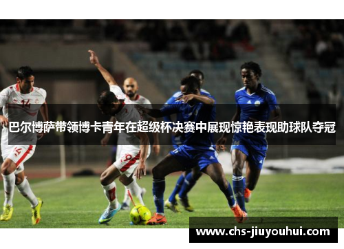 巴尔博萨带领博卡青年在超级杯决赛中展现惊艳表现助球队夺冠 巴尔博萨带领博卡青年在超级杯决赛中展现惊艳表现助球队夺冠