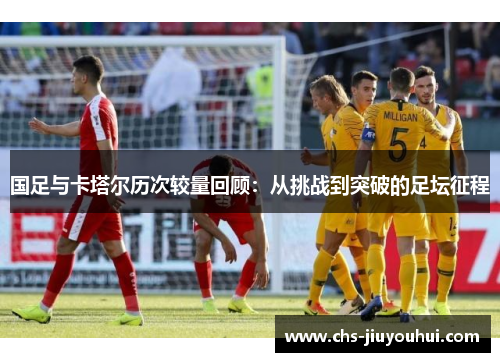 国足与卡塔尔历次较量回顾：从挑战到突破的足坛征程