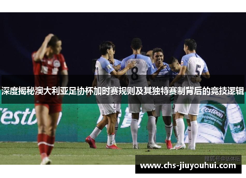深度揭秘澳大利亚足协杯加时赛规则及其独特赛制背后的竞技逻辑