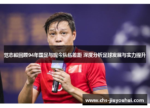 范志毅回顾94年国足与现今队伍差距 深度分析足球发展与实力提升 范志毅回顾94年国足与现今队伍差距 深度分析足球发展与实力提升