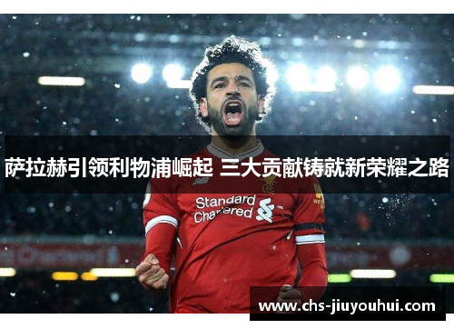 萨拉赫引领利物浦崛起 三大贡献铸就新荣耀之路 萨拉赫引领利物浦崛起 三大贡献铸就新荣耀之路