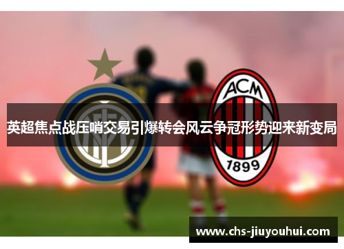 英超焦点战压哨交易引爆转会风云争冠形势迎来新变局
